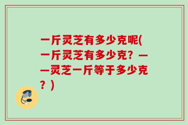 一斤灵芝有多少克呢(一斤灵芝有多少克？——灵芝一斤等于多少克？)