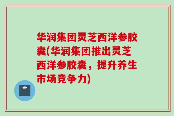 华润集团灵芝西洋参胶囊(华润集团推出灵芝西洋参胶囊，提升养生市场竞争力)