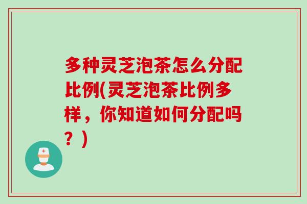 多种灵芝泡茶怎么分配比例(灵芝泡茶比例多样，你知道如何分配吗？)