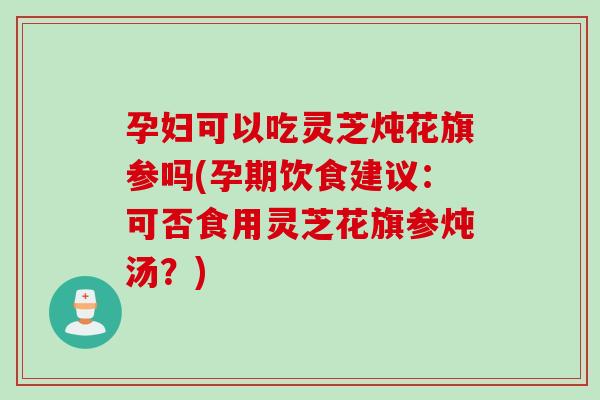 孕妇可以吃灵芝炖花旗参吗(孕期饮食建议：可否食用灵芝花旗参炖汤？)