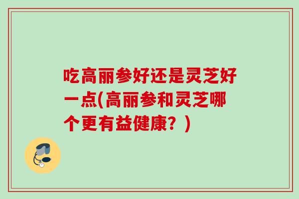 吃高丽参好还是灵芝好一点(高丽参和灵芝哪个更有益健康？)