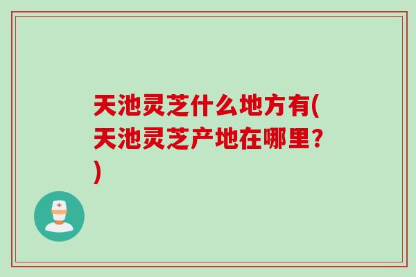 天池灵芝什么地方有(天池灵芝产地在哪里？)