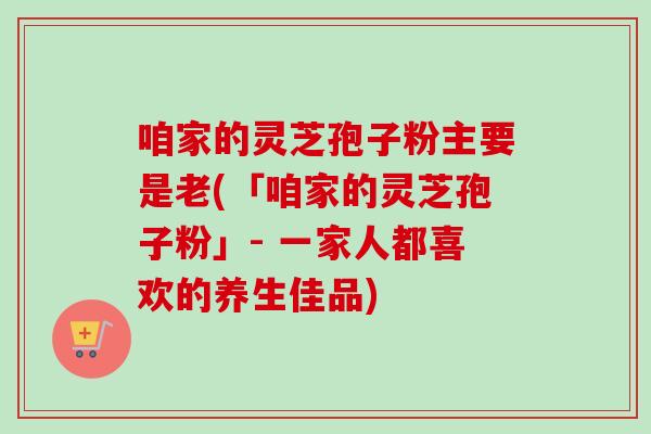 咱家的灵芝孢子粉主要是老(「咱家的灵芝孢子粉」- 一家人都喜欢的养生佳品)
