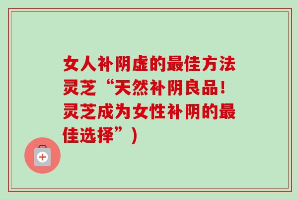 女人补阴虚的佳方法灵芝“天然补阴良品！灵芝成为女性补阴的佳选择”)