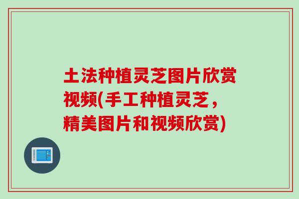 土法种植灵芝图片欣赏视频(手工种植灵芝，精美图片和视频欣赏)