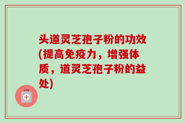 头道灵芝孢子粉的功效(提高免疫力，增强体质，道灵芝孢子粉的益处)