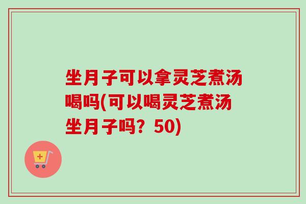 坐月子可以拿灵芝煮汤喝吗(可以喝灵芝煮汤坐月子吗？50)