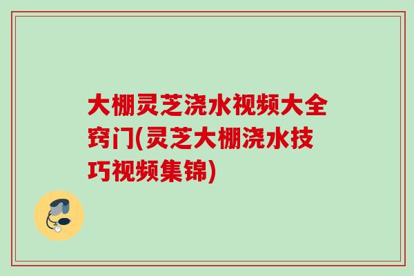 大棚灵芝浇水视频大全窍门(灵芝大棚浇水技巧视频集锦)