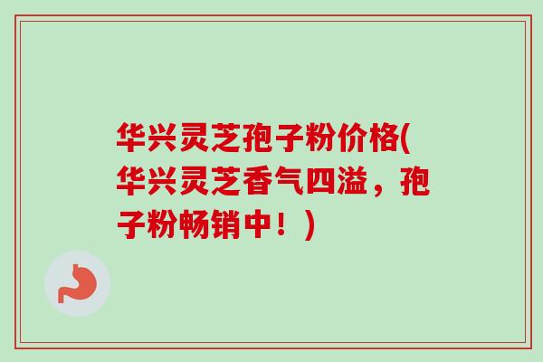 华兴灵芝孢子粉价格(华兴灵芝香气四溢,孢子粉畅销中!) 华兴灵芝孢子粉价格(华兴灵芝香气四溢,孢子粉畅销中!)