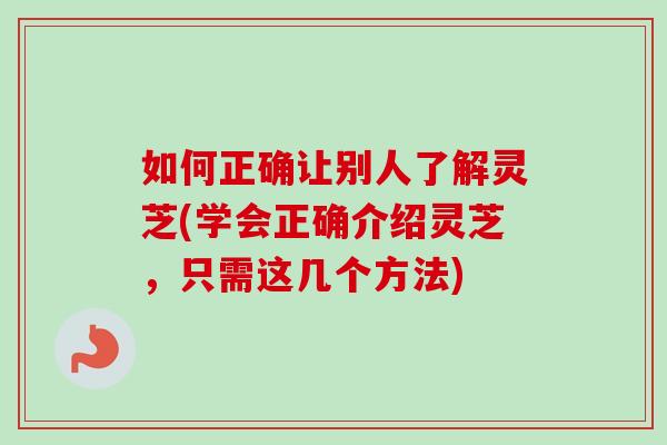 如何正确让别人了解灵芝(学会正确介绍灵芝，只需这几个方法)