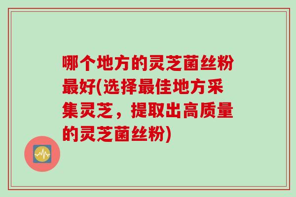 哪个地方的灵芝菌丝粉最好(选择最佳地方采集灵芝，提取出高质量的灵芝菌丝粉)