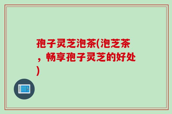 孢子灵芝泡茶(泡芝茶，畅享孢子灵芝的好处)