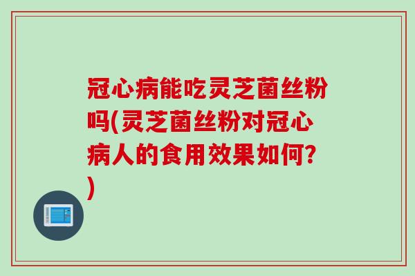 冠心病能吃灵芝菌丝粉吗(灵芝菌丝粉对冠心病人的食用效果如何？)