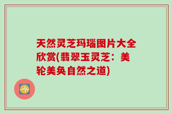 天然灵芝玛瑙图片大全欣赏(翡翠玉灵芝：美轮美奂自然之道)