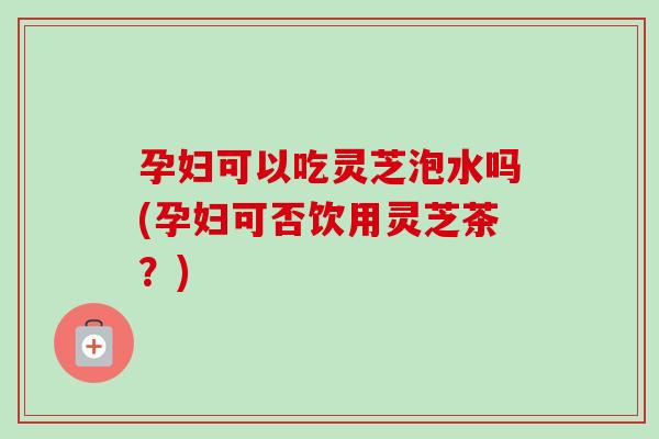 孕妇可以吃灵芝泡水吗(孕妇可否饮用灵芝茶？)