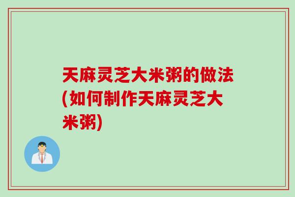 天麻灵芝大米粥的做法(如何制作天麻灵芝大米粥)
