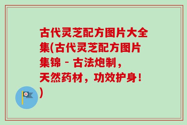 古代灵芝配方图片大全集(古代灵芝配方图片集锦 - 古法炮制，天然药材，功效护身！)