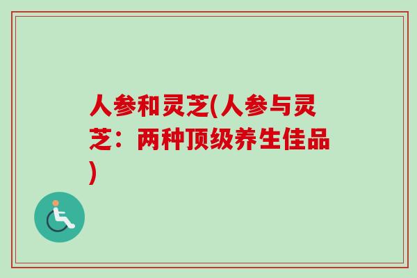 人参和灵芝(人参与灵芝：两种顶级养生佳品)