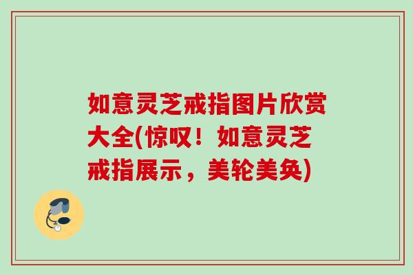 如意灵芝戒指图片欣赏大全(惊叹！如意灵芝戒指展示，美轮美奂)