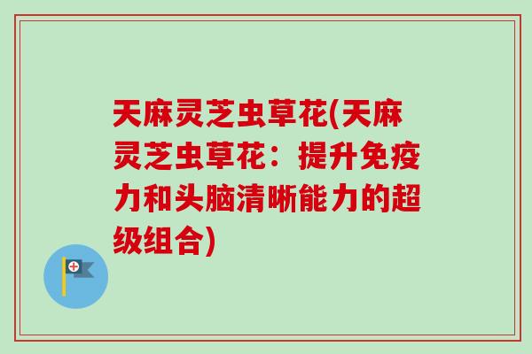 天麻灵芝虫草花(天麻灵芝虫草花：提升免疫力和头脑清晰能力的超级组合)