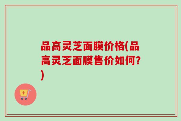 品高灵芝面膜价格(品高灵芝面膜售价如何？)