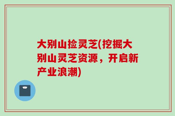 大别山捡灵芝(挖掘大别山灵芝资源，开启新产业浪潮)