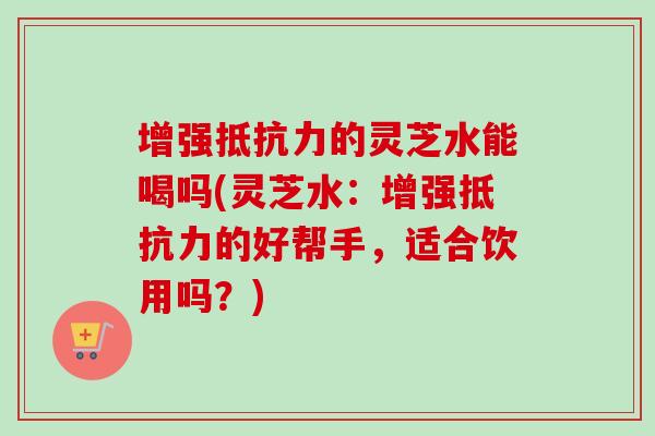 增强抵抗力的灵芝水能喝吗(灵芝水：增强抵抗力的好帮手，适合饮用吗？)
