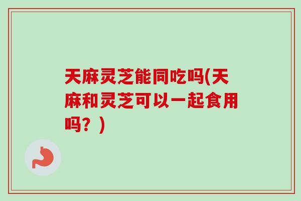 天麻灵芝能同吃吗(天麻和灵芝可以一起食用吗？)