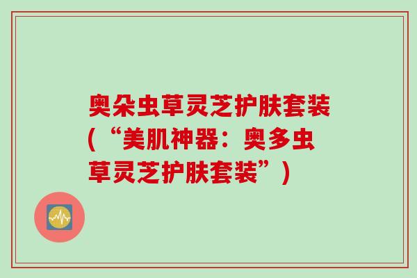 奥朵虫草灵芝护肤套装(“美肌神器：奥多虫草灵芝护肤套装”)