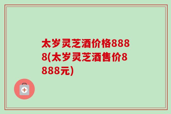 太岁灵芝酒价格8888(太岁灵芝酒售价8888元)