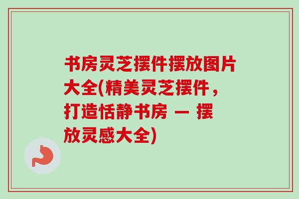 书房灵芝摆件摆放图片大全(精美灵芝摆件，打造恬静书房 — 摆放灵感大全)