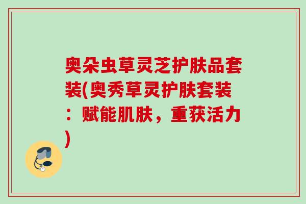 奥朵虫草灵芝护肤品套装(奥秀草灵护肤套装：赋能，重获活力)