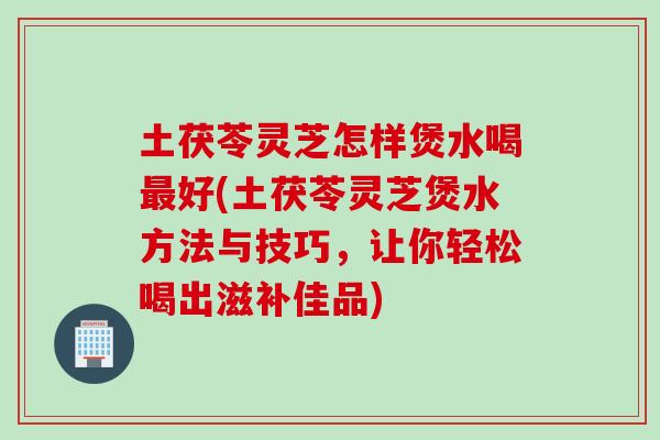 土茯苓灵芝怎样煲水喝最好(土茯苓灵芝煲水方法与技巧，让你轻松喝出滋补佳品)