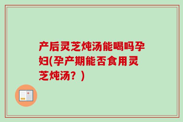 产后灵芝炖汤能喝吗孕妇(孕产期能否食用灵芝炖汤？)