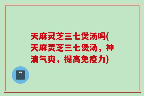 天麻灵芝三七煲汤吗(天麻灵芝三七煲汤，神清气爽，提高免疫力)