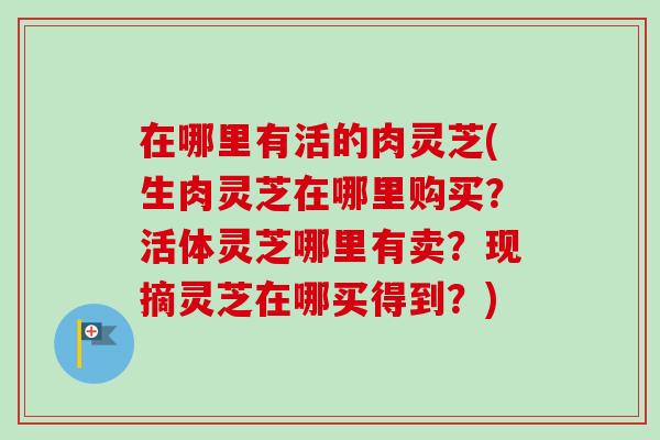 在哪里有活的肉灵芝(生肉灵芝在哪里购买？活体灵芝哪里有卖？现摘灵芝在哪买得到？)