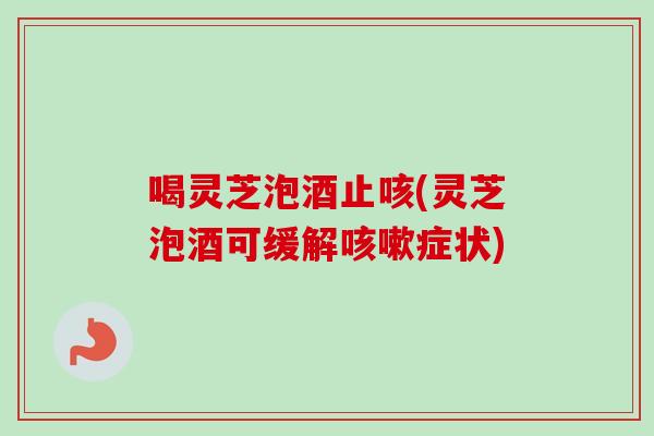 喝灵芝泡酒止咳(灵芝泡酒可缓解咳嗽症状)
