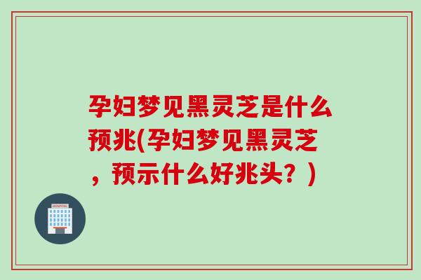 孕妇梦见黑灵芝是什么预兆(孕妇梦见黑灵芝，预示什么好兆头？)
