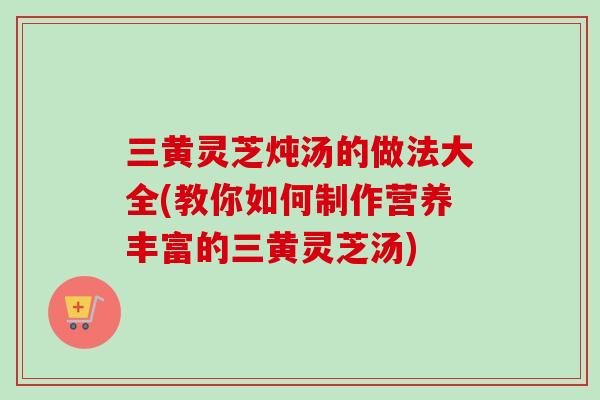三黄灵芝炖汤的做法大全(教你如何制作营养丰富的三黄灵芝汤)