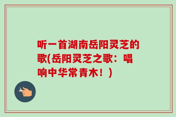 听一首湖南岳阳灵芝的歌(岳阳灵芝之歌：唱响中华常青木！)