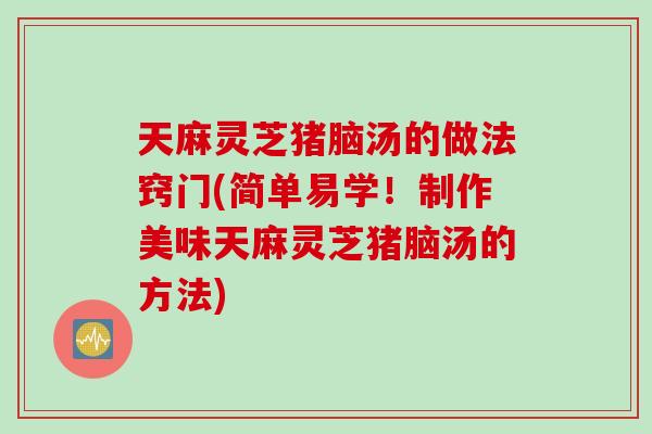 天麻灵芝猪脑汤的做法窍门(简单易学!制作美味天麻灵芝猪脑汤的方法) 天麻灵芝猪脑汤的做法窍门(简单易学!制作美味天麻灵芝猪脑汤的方法)