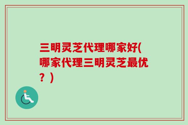 三明灵芝代理哪家好(哪家代理三明灵芝最优？)