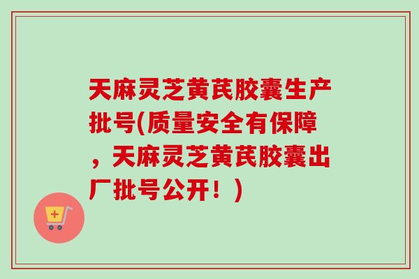 天麻灵芝黄芪胶囊生产批号(质量安全有保障，天麻灵芝黄芪胶囊出厂批号公开！)