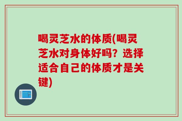 喝灵芝水的体质(喝灵芝水对身体好吗？选择适合自己的体质才是关键)