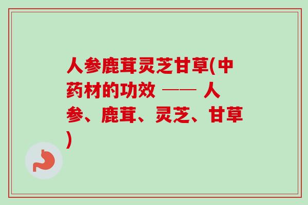 人参鹿茸灵芝甘草(中药材的功效 ── 人参、鹿茸、灵芝、甘草)