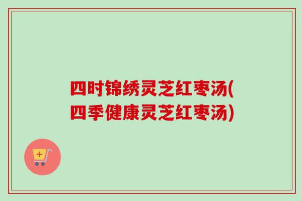 四时锦绣灵芝红枣汤(四季健康灵芝红枣汤) 四时锦绣灵芝红枣汤(四季健康灵芝红枣汤)