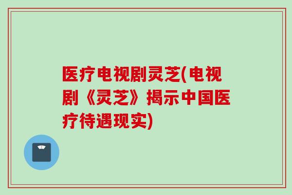 医疗电视剧灵芝(电视剧《灵芝》揭示中国医疗待遇现实)