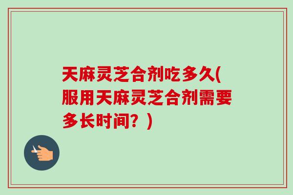 天麻灵芝合剂吃多久(服用天麻灵芝合剂需要多长时间？)
