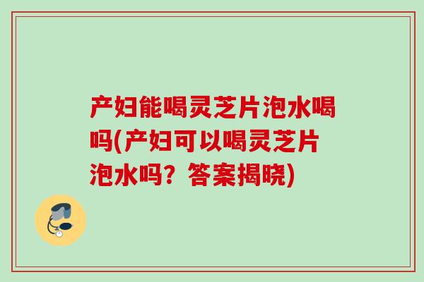 产妇能喝灵芝片泡水喝吗(产妇可以喝灵芝片泡水吗？答案揭晓)