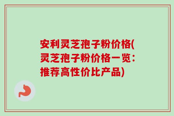 安利灵芝孢子粉价格(灵芝孢子粉价格一览：推荐高性价比产品)